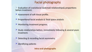 Facial photographs
 Evaluation of craniofacial (&dental) relationships& proportions
before treatment.
 Assessment of soft tissue profile.
 Proportional facial analysis & Total space analysis
 Monitoring treatment progress.
 Study relationships before, immediately following & several years
treatment.
 Detecting & recording facial asymmetry.
 Identifying patients
Intra oral photographs
 
