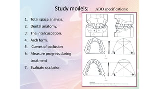 1. Total space analysis.
2. Dental anatomy.
3. The intercuspation.
4. Arch form.
5. Curves of occlusion
6. Measure progress during
treatment
7. Evaluate occlusion
ABO specifications:
Study models:
 