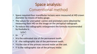 Space analysis:
Conventional method
• Space required-four mandibular incisors were measured at MD crown
diameter by means of boley gauge.
• The values for unerupted canine and premolars were obtained by
measuring their MD on the image on the periapical radiograph.
• To reduce the radiographic enlargement the formula recommended
by Huckaba is.
(y)(x')
• X= y’
• X-is the estimated size of the permanent tooth.
• X’ –the radiographic size of the permanent teeth.
• Y-is the size of the primary second molar on the cast.
• Y’-is the radiographic size of the primary molar.
 