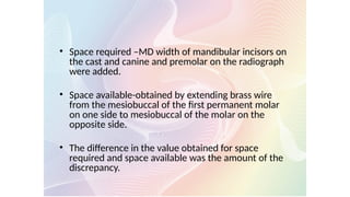 • Space required –MD width of mandibular incisors on
the cast and canine and premolar on the radiograph
were added.
• Space available-obtained by extending brass wire
from the mesiobuccal of the first permanent molar
on one side to mesiobuccal of the molar on the
opposite side.
• The difference in the value obtained for space
required and space available was the amount of the
discrepancy.
 