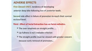 ADVERSE EFFECTS
First (Dewel-1967), tendency of developing
anterior deep bite following loss of posterior teeth.
Second side effect is failure of premolars to reach their normal
occlusal level.
Third : Effect of Serial Extraction has on facial esthetics.
The over emphasis on straight profile…..
Lip fullness is not a reliable criterion
The straight profile must be viewed with greater concern
because early removal of premolars…
 