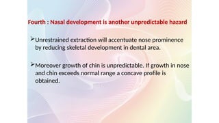 Fourth : Nasal development is another unpredictable hazard
Unrestrained extraction will accentuate nose prominence
by reducing skeletal development in dental area.
Moreover growth of chin is unpredictable. If growth in nose
and chin exceeds normal range a concave profile is
obtained.
 