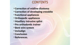 CONTENTS
• Correction of midline diastema
• Correction of developing crossbite
• Functional appliances
• Orthopedic appliances
• Maxillary intrusive splint
• Pre orthodontic trainer
• Bent wire system
• Invisalign
• Conclusion
• References.
 