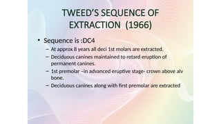 TWEED’S SEQUENCE OF
EXTRACTION (1966)
• Sequence is :DC4
– At approx 8 years all deci 1st molars are extracted.
– Deciduous canines maintained to retard eruption of
permanent canines.
– 1st premolar –in advanced eruptive stage- crown above alv
bone.
– Deciduous canines along with first premolar are extracted
 