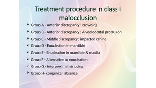 Treatment procedure in class I
malocclusion
 Group A - Anterior discrepancy : crowding
 Group B - Anterior discrepancy : Alveolodental protrusion
 Group C - Middle discrepancy : impacted canine
 Group D - Enucleation in mandible
 Group E - Enucleation in mandible & maxilla
 Group F - Alternative to enucleation
 Group G - Interproximal stripping
 Group H- congenital absence
 