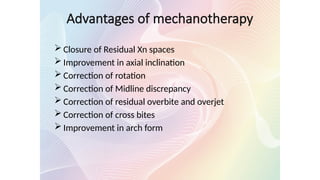  Closure of Residual Xn spaces
 Improvement in axial inclination
 Correction of rotation
 Correction of Midline discrepancy
 Correction of residual overbite and overjet
 Correction of cross bites
 Improvement in arch form
Advantages of mechanotherapy
 
