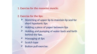 1. Exercise for the masseter muscle:
2. Exercise for the lips:
 Stretching of upper lip to maintain lip seal for
short hypotonic lips
 Holding a piece of paper between lips
 Holding and pumping of water back and forth
behind the lips.
 Massaging of lips
 Scotch tape
 Button pull exercise:
 