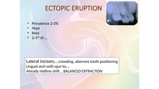 ECTOPIC ERUPTION
Lateral incisors… crowding..aberrant tooth positioning
Lingual arch with spur to….
Already midline shift…. BALANCED EXTRACTION
• Prevalence 2-3%
• Maxi
• Boys
• 2/3rd
of….
 