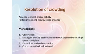 Resolution of crowding
Anterior segment- incisal liability
Posterior segment- leeway space of nance
Management:
1. Observation
2. Disking of primary teeth-hand held strip, tapered bur in a high
speed handpiece
3. Extractions and serialextraction
4. Corrective orthodontic referral
 