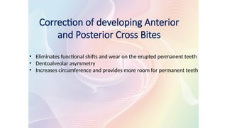 Correction of developing Anterior
and Posterior Cross Bites
• Eliminates functional shifts and wear on the erupted permanent teeth
• Dentoalveolar asymmetry
• Increases circumference and provides more room for permanent teeth
 