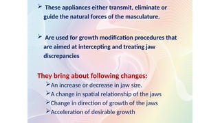  These appliances either transmit, eliminate or
guide the natural forces of the masculature.
 Are used for growth modification procedures that
are aimed at intercepting and treating jaw
discrepancies
They bring about following changes:
An increase or decrease in jaw size.
A change in spatial relationship of the jaws
Change in direction of growth of the jaws
Acceleration of desirable growth
 