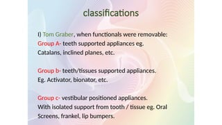 classifications
I) Tom Graber, when functionals were removable:
Group A- teeth supported appliances eg.
Catalans, inclined planes, etc.
Group b- teeth/tissues supported appliances.
Eg. Activator, bionator, etc.
Group c- vestibular positioned appliances.
With isolated support from tooth / tissue eg. Oral
Screens, frankel, lip bumpers.
 