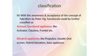 classification
III) With the awareness & acceptance of the concept of
hybridism by Peter Vig, functionals could be further
classified as
A)classic functional appliances like
Activator, Catalans, Frankel etc.
B)hybrid appliances like Propulsor, Double Oral
screen, Hybrid bionators, bass appliance.
 