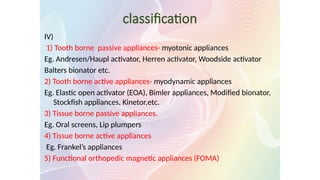 classification
IV)
1) Tooth borne passive appliances- myotonic appliances
Eg. Andresen/Haupl activator, Herren activator, Woodside activator
Balters bionator etc.
2) Tooth borne active appliances- myodynamic appliances
Eg. Elastic open activator (EOA), Bimler appliances, Modified bionator,
Stockfish appliances, Kinetor,etc.
3) Tissue borne passive appliances.
Eg. Oral screens, Lip plumpers
4) Tissue borne active appliances
Eg. Frankel’s appliances
5) Functional orthopedic magnetic appliances (FOMA)
 