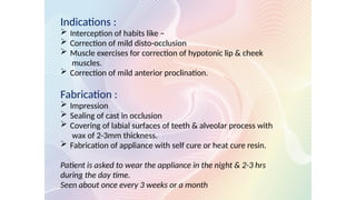 Indications :
 Interception of habits like –
 Correction of mild disto-occlusion
 Muscle exercises for correction of hypotonic lip & cheek
muscles.
 Correction of mild anterior proclination.
Fabrication :
 Impression
 Sealing of cast in occlusion
 Covering of labial surfaces of teeth & alveolar process with
wax of 2-3mm thickness.
 Fabrication of appliance with self cure or heat cure resin.
Patient is asked to wear the appliance in the night & 2-3 hrs
during the day time.
Seen about once every 3 weeks or a month
 