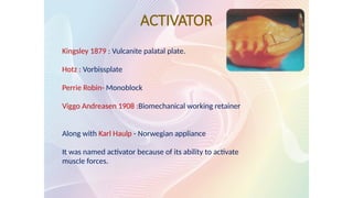 ACTIVATOR
Kingsley 1879 : Vulcanite palatal plate.
Hotz : Vorbissplate
Perrie Robin- Monoblock
Viggo Andreasen 1908 :Biomechanical working retainer
Along with Karl Haulp - Norwegian appliance
It was named activator because of its ability to activate
muscle forces.
 