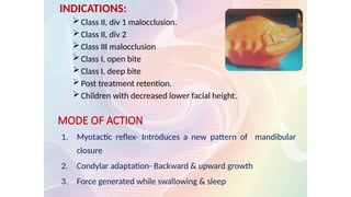 MODE OF ACTION
1. Myotactic reflex- Introduces a new pattern of mandibular
closure
2. Condylar adaptation- Backward & upward growth
3. Force generated while swallowing & sleep
INDICATIONS:
Class II, div 1 malocclusion.
Class II, div 2
Class III malocclusion
Class I, open bite
Class I, deep bite
Post treatment retention.
Children with decreased lower facial height.
 