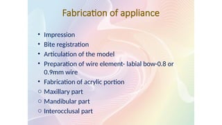 Fabrication of appliance
• Impression
• Bite registration
• Articulation of the model
• Preparation of wire element- labial bow-0.8 or
0.9mm wire
• Fabrication of acrylic portion
o Maxillary part
o Mandibular part
o Interocclusal part
 