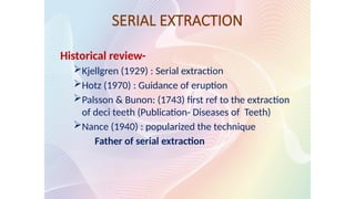 SERIAL EXTRACTION
Historical review-
Kjellgren (1929) : Serial extraction
Hotz (1970) : Guidance of eruption
Palsson & Bunon: (1743) first ref to the extraction
of deci teeth (Publication- Diseases of Teeth)
Nance (1940) : popularized the technique
Father of serial extraction
 
