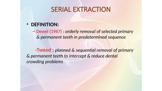 SERIAL EXTRACTION
• DEFINITION:
– Dewel (1967) : orderly removal of selected primary
& permanent teeth in predetermined sequence
-Tweed : planned & sequential removal of primary
& permanent teeth to intercept & reduce dental
crowding problems
 