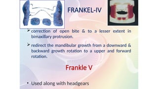 FRANKEL-IV
 correction of open bite & to a lesser extent in
bimaxillary protrusion.
 redirect the mandibular growth from a downward &
backward growth rotation to a upper and forward
rotation.
Frankle V
• Used along with headgears
 