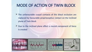 MODE OF ACTION OF TWIN BLOCK
 The unfavourable cuspal contacts of the distal occlusion are
replaced by favourable proprioceptive contact on the inclined
plane of Twin block
 Due to the inclined plane effect a mesial component of force
is created
 