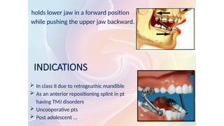 holds lower jaw in a forward position
while pushing the upper jaw backward.
INDICATIONS
 In class II due to retrognathic mandible
 As an anterior repositioning splint in pt
having TMJ disorders
 Uncooperative pts
 Post adolescent …
 