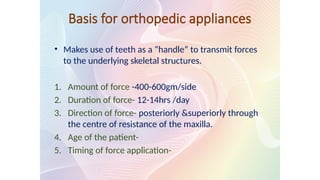 Basis for orthopedic appliances
• Makes use of teeth as a “handle” to transmit forces
to the underlying skeletal structures.
1. Amount of force -400-600gm/side
2. Duration of force- 12-14hrs /day
3. Direction of force- posteriorly &superiorly through
the centre of resistance of the maxilla.
4. Age of the patient-
5. Timing of force application-
 
