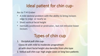 Ideal patient for chin cup-
Acc to T M Graber
• A mild skeletal problem with the ability to bring incisors
edge to edge or nearly so
• Short vertical facial height
• normally positioned or protrusive , but not retrusive lower
incisors
Types of chin cup
1. Occipital pull chin cup-
Classs III with mild to moderate prognathism
pt with short facial height also benefits from yhis type
2. Vetical pull chin cup- high angle cases or long face patients
 
