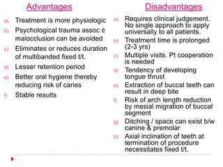 Advantages Disadvantages
a) Treatment is more physiologic
b) Psychological trauma assoc ê
malocclusion can be avoided
c) Eliminates or reduces duration
of multibanded fixed t/t.
d) Lesser retention period
e) Better oral hygiene thereby
reducing risk of caries
f) Stable results
a) Requires clinical judgement.
No single approach to apply
universally to all patients.
b) Treatment time is prolonged
(2-3 yrs)
c) Multiple visits. Pt cooperation
is needed
d) Tendency of developing
tongue thrust
e) Extraction of buccal teeth can
result in deep bite
f) Risk of arch length reduction
by mesial migration of buccal
segment
g) Ditching / space can exist b/w
canine & premolar
h) Axial inclination of teeth at
termination of procedure
necessitates fixed t/t.
 