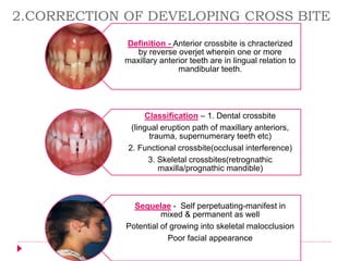 Definition - Anterior crossbite is chracterized
by reverse overjet wherein one or more
maxillary anterior teeth are in lingual relation to
mandibular teeth.
Classification – 1. Dental crossbite
(lingual eruption path of maxillary anteriors,
trauma, supernumerary teeth etc)
2. Functional crossbite(occlusal interference)
3. Skeletal crossbites(retrognathic
maxilla/prognathic mandible)
Sequelae - Self perpetuating-manifest in
mixed & permanent as well
Potential of growing into skeletal malocclusion
Poor facial appearance
2.CORRECTION OF DEVELOPING CROSS BITE
 