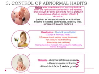 Habits refer to certain actions involving teeth &
other oral / perioral structures which are repeated
often enough by some patients to have a profound
& deleterious effect on position of teeth &
occlusion.
(defined as tendency towards an act that has
become a repeated performance, relatively fixed,
consistent & easy to perform )
Classification – 1.[useful & harmful habits]
2.[Empty & meaningful habits]
3.[Pressure- thumb sucking, tongue thrusting etc
Non pressure- mouth breathing
Biting habits- lip & nail biting]
4.[Compulsive(deep rooted) & non-compulsive habits(easily
learned & dropped)]
Sequela – abnormal soft tissue pressure
- Altered muscular contraction
- Altered dentofacial & skeletal growth
3. CONTROL OF ABNORMAL HABITS
 
