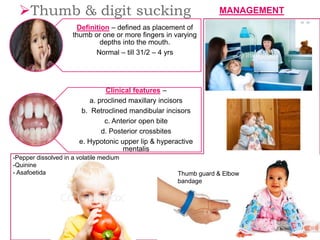 Definition – defined as placement of
thumb or one or more fingers in varying
depths into the mouth.
Normal – till 31/2 – 4 yrs
Clinical features –
a. proclined maxillary incisors
b. Retroclined mandibular incisors
c. Anterior open bite
d. Posterior crossbites
e. Hypotonic upper lip & hyperactive
mentalis
Thumb & digit sucking
Thumb guard & Elbow
bandage
MANAGEMENT
-Pepper dissolved in a volatile medium
-Quinine
- Asafoetida
 
