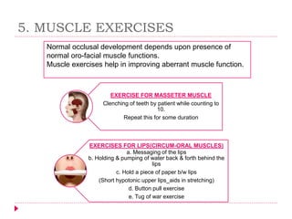 EXERCISE FOR MASSETER MUSCLE
Clenching of teeth by patient while counting to
10.
Repeat this for some duration
EXERCISES FOR LIPS(CIRCUM-ORAL MUSCLES)
a. Messaging of the lips
b. Holding & pumping of water back & forth behind the
lips
c. Hold a piece of paper b/w lips
(Short hypotonic upper lips_aids in stretching)
d. Button pull exercise
e. Tug of war exercise
5. MUSCLE EXERCISES
Normal occlusal development depends upon presence of
normal oro-facial muscle functions.
Muscle exercises help in improving aberrant muscle function.
 