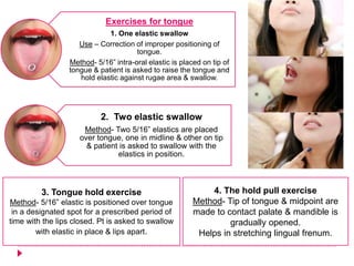 Exercises for tongue
1. One elastic swallow
Use – Correction of improper positioning of
tongue.
Method- 5/16” intra-oral elastic is placed on tip of
tongue & patient is asked to raise the tongue and
hold elastic against rugae area & swallow.
2. Two elastic swallow
Method- Two 5/16” elastics are placed
over tongue, one in midline & other on tip
& patient is asked to swallow with the
elastics in position.
3. Tongue hold exercise
Method- 5/16” elastic is positioned over tongue
in a designated spot for a prescribed period of
time with the lips closed. Pt is asked to swallow
with elastic in place & lips apart.
4. The hold pull exercise
Method- Tip of tongue & midpoint are
made to contact palate & mandible is
gradually opened.
Helps in stretching lingual frenum.
 