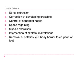 1. Serial extraction
2. Correction of developing crossbite
3. Control of abnormal habits
4. Space regaining
5. Muscle exercises
6. Interception of skeletal malrelations
7. Removal of soft tissue & bony barrier to eruption of
teeth
Procedures
 