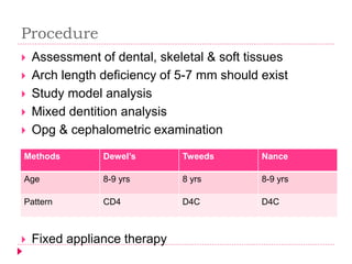 Procedure
 Assessment of dental, skeletal & soft tissues
 Arch length deficiency of 5-7 mm should exist
 Study model analysis
 Mixed dentition analysis
 Opg & cephalometric examination
 Fixed appliance therapy
Methods Dewel’s Tweeds Nance
Age 8-9 yrs 8 yrs 8-9 yrs
Pattern CD4 D4C D4C
 