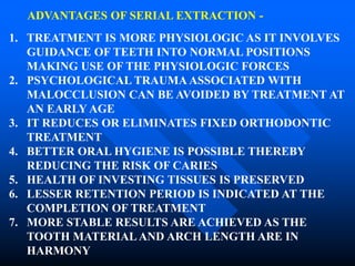 ADVANTAGES OF SERIAL EXTRACTION -
1. TREATMENT IS MORE PHYSIOLOGIC AS IT INVOLVES
GUIDANCE OF TEETH INTO NORMAL POSITIONS
MAKING USE OF THE PHYSIOLOGIC FORCES
2. PSYCHOLOGICAL TRAUMA ASSOCIATED WITH
MALOCCLUSION CAN BE AVOIDED BY TREATMENT AT
AN EARLY AGE
3. IT REDUCES OR ELIMINATES FIXED ORTHODONTIC
TREATMENT
4. BETTER ORAL HYGIENE IS POSSIBLE THEREBY
REDUCING THE RISK OF CARIES
5. HEALTH OF INVESTING TISSUES IS PRESERVED
6. LESSER RETENTION PERIOD IS INDICATED AT THE
COMPLETION OF TREATMENT
7. MORE STABLE RESULTS ARE ACHIEVED AS THE
TOOTH MATERIAL AND ARCH LENGTH ARE IN
HARMONY
 