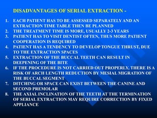 DISADVANTAGES OF SERIAL EXTRACTION -
1. EACH PATIENT HAS TO BE ASSESSED SEPARATELY AND AN
EXTRACTION TIME TABLE THEN BE PLANNED
2. THE TREATMENT TIME IS MORE, USUALLY 2-3 YEARS
3. PATIENT HAS TO VISIT DENTIST OFTEN, THUS MORE PATIENT
COOPERATION IS REQUIRED
4. PATIENT HAS A TENDENCY TO DEVELOP TONGUE THRUST, DUE
TO THE EXTRACTION SPACES
5. EXTRACTION OF THE BUCCAL TEETH CAN RESULT IN
DEEPENING OF THE BITE
6. IF THE PROCEDURE IS NOT CARRIED OUT PROPERLY, THERE IS A
RISK OFARCH LENGTH REDUCTION BY MESIAL MIGRATION OF
THE BUCCAL SEGMENT
7. DITCHING OR SPACE CAN EXIST BETWEEN THE CANINE AND
SECOND PREMOLAR
8. THE AXIAL INCLINATION OF THE TEETH AT THE TERMINATION
OF SERIAL EXTRACTION MAY REQUIRE CORRECTION BY FIXED
APPLIANCE
 