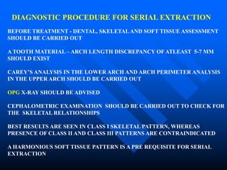 DIAGNOSTIC PROCEDURE FOR SERIAL EXTRACTION
BEFORE TREATMENT - DENTAL, SKELETALAND SOFT TISSUE ASSESSMENT
SHOULD BE CARRIED OUT
A TOOTH MATERIAL – ARCH LENGTH DISCREPANCY OF ATLEAST 5-7 MM
SHOULD EXIST
CAREY’S ANALYSIS IN THE LOWER ARCH AND ARCH PERIMETER ANALYSIS
IN THE UPPER ARCH SHOULD BE CARRIED OUT
OPG X-RAY SHOULD BE ADVISED
CEPHALOMETRIC EXAMINATION SHOULD BE CARRIED OUT TO CHECK FOR
THE SKELETAL RELATIONSHIPS
BEST RESULTS ARE SEEN IN CLASS I SKELETAL PATTERN, WHEREAS
PRESENCE OF CLASS II AND CLASS III PATTERNS ARE CONTRAINDICATED
A HARMONIOUS SOFT TISSUE PATTERN IS A PRE REQUISITE FOR SERIAL
EXTRACTION
 