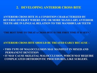 2. DEVELOPING ANTERIOR CROSS BITE
ANTERIOR CROSS BITE IS A CONDITION CHARACTERIZED BY
REVERSE OVERJET WHERE ONE OR MORE MAXILLARYANTERIOR
TEETH ARE IN LINGUAL RELATION TO THE MANDIBULAR TEETH
‘THE BEST TIME TO TREAT A CROSS BITE IS THE FIRST TIME IT IS SEEN.’
ANTERIOR CROSS BITE SHOULD BE TREATED EARLY BECAUSE –
• THIS TYPE OF MALOCCLUSION MAY MANIFEST IN MIXED AND
PERMANENT DENTITION
• IT MAY CAUSE SKELETAL MALOCCLUSION, WHICH MAY REQUIRE
COMPLICATED ORTHODONTIC PROCEDURES, LIKE SURGERY.
 
