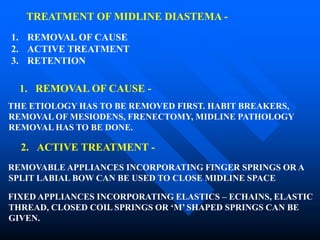 TREATMENT OF MIDLINE DIASTEMA -
1. REMOVAL OF CAUSE
2. ACTIVE TREATMENT
3. RETENTION
1. REMOVAL OF CAUSE -
THE ETIOLOGY HAS TO BE REMOVED FIRST. HABIT BREAKERS,
REMOVAL OF MESIODENS, FRENECTOMY, MIDLINE PATHOLOGY
REMOVAL HAS TO BE DONE.
2. ACTIVE TREATMENT -
REMOVABLE APPLIANCES INCORPORATING FINGER SPRINGS OR A
SPLIT LABIAL BOW CAN BE USED TO CLOSE MIDLINE SPACE
FIXED APPLIANCES INCORPORATING ELASTICS – ECHAINS, ELASTIC
THREAD, CLOSED COIL SPRINGS OR ‘M’ SHAPED SPRINGS CAN BE
GIVEN.
 