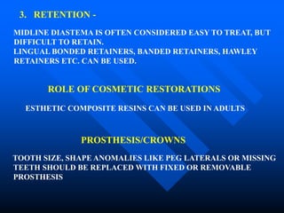 3. RETENTION -
MIDLINE DIASTEMA IS OFTEN CONSIDERED EASY TO TREAT, BUT
DIFFICULT TO RETAIN.
LINGUAL BONDED RETAINERS, BANDED RETAINERS, HAWLEY
RETAINERS ETC. CAN BE USED.
ROLE OF COSMETIC RESTORATIONS
ESTHETIC COMPOSITE RESINS CAN BE USED IN ADULTS
PROSTHESIS/CROWNS
TOOTH SIZE, SHAPE ANOMALIES LIKE PEG LATERALS OR MISSING
TEETH SHOULD BE REPLACED WITH FIXED OR REMOVABLE
PROSTHESIS
 