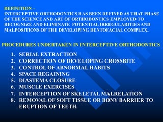 DEFINITION –
INTERCEPTIVE ORTHODONTICS HAS BEEN DEFINED AS THAT PHASE
OF THE SCIENCE AND ART OF ORTHODONTICS EMPLOYED TO
RECOGNIZE AND ELIMINATE POTENTIAL IRREGULARITIES AND
MALPOSITIONS OF THE DEVELOPING DENTOFACIAL COMPLEX.
PROCEDURES UNDERTAKEN IN INTERCEPTIVE ORTHODONTICS
1. SERIAL EXTRACTION
2. CORRECTION OF DEVELOPING CROSSBITE
3. CONTROL OF ABNORMAL HABITS
4. SPACE REGAINING
5. DIASTEMA CLOSURE
6. MUSCLE EXERCISES
7. INTERCEPTION OF SKELETAL MALRELATION
8. REMOVAL OF SOFT TISSUE OR BONY BARRIER TO
ERUPTION OF TEETH.
 