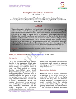 Research & Reviews: A Journal of Dentistry
Volume 2, Issue 1, April, 2011, Pages 6-9.

_____________________________________________________________________________________________

                          Interceptive orthodontics-a short review
                                             Dr. Srinivas. N.Ch

    Assistant Professor, Department of Pedodontics and Preventive Dentistry, Panineeya
 Mahavidyalaya Institute of Dental Sciences and Research Centre, Hyderabad, Andhra Pradesh,
                                        India - 500060

                                                 Abstract
    The term interceptive orthodontics used in this paper is defined as the prompt treatment of
    unfavorable features of a developing occlusion categorized as local factors, crowding and
    displacements of the mandible in closing from the rest position. Interceptive orthodontics
    is defines as a – phase of science and art of orthodontics employed to recognize and
    eliminate the potential irregularities and malpositions in the developing dentofacial
    complex. Guidance of the eruption and development of the primary and permanent
    dentitions is an integral part of the care of pediatric patients. Such guidance should
    contribute to the development of a permanent dentition that is in a harmonious, functional
    and esthetically acceptable occlusion. This article aims to provide a simple guide to the
    correct diagnosis of anomalies and to choosing the most suitable treatment for each case.

    Keywords – Interceptive orthodontics, crossbite, midline diastema, habits, ectopic
    eruption.


Author for Correspondence E-mail: cnudent@gmail.com Tel: 9963002821

Introduction

One of the main functions of the primary                 with occlusal development; and interceptive
dentition is the maintenance of the arch                 orthodontics, this is treatment to intercept a
length, so that the permanent dentition,                 developing problem or to correct existing
which replaces have sufficient space to                  early malocclusion.
erupt. The three features of primary
dentition that indicate good dental                      Interceptive orthodontics
development are spacing, anthropoid spaces
mesial to the maxillary canine and distal to             Richardson (1982) defined interceptive
mandibular canines, and straight or mesial               orthodontics as the prompt treatment of
step primary second molar occlusion(1).                  unfavorable features of a developing
Early orthodontic intervention is carried out            occlusion that may make the difference
to enhance dentoalveolar, skeletal and                   between achieving a satisfactory result by
muscular development before complete                     simple mechanics later, thus reducing
eruption of the permanent dentition (2). The             overall treatment time and providing better
early orthodontic intervention can be                    stability and functional and aesthetic results
                                                         3
broadly      classified   as:     preventive               . The percentage of children who would
orthodontics, which prevents interferences
© STM Journals 2011. All Rights Reserved.                                                            6
 
