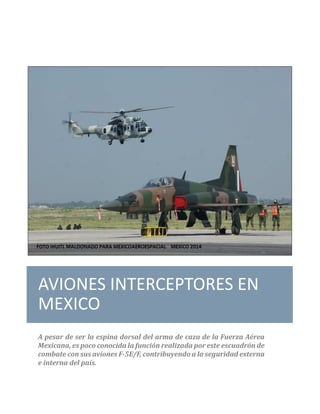 AVIONES INTERCEPTORES EN
MEXICO
A pesar de ser la espina dorsal del arma de caza de la Fuerza Aérea
Mexicana, es poco conocida la función realizada por este escuadrón de
combate con sus aviones F-5E/F, contribuyendo a la seguridad externa
e interna del país.
 