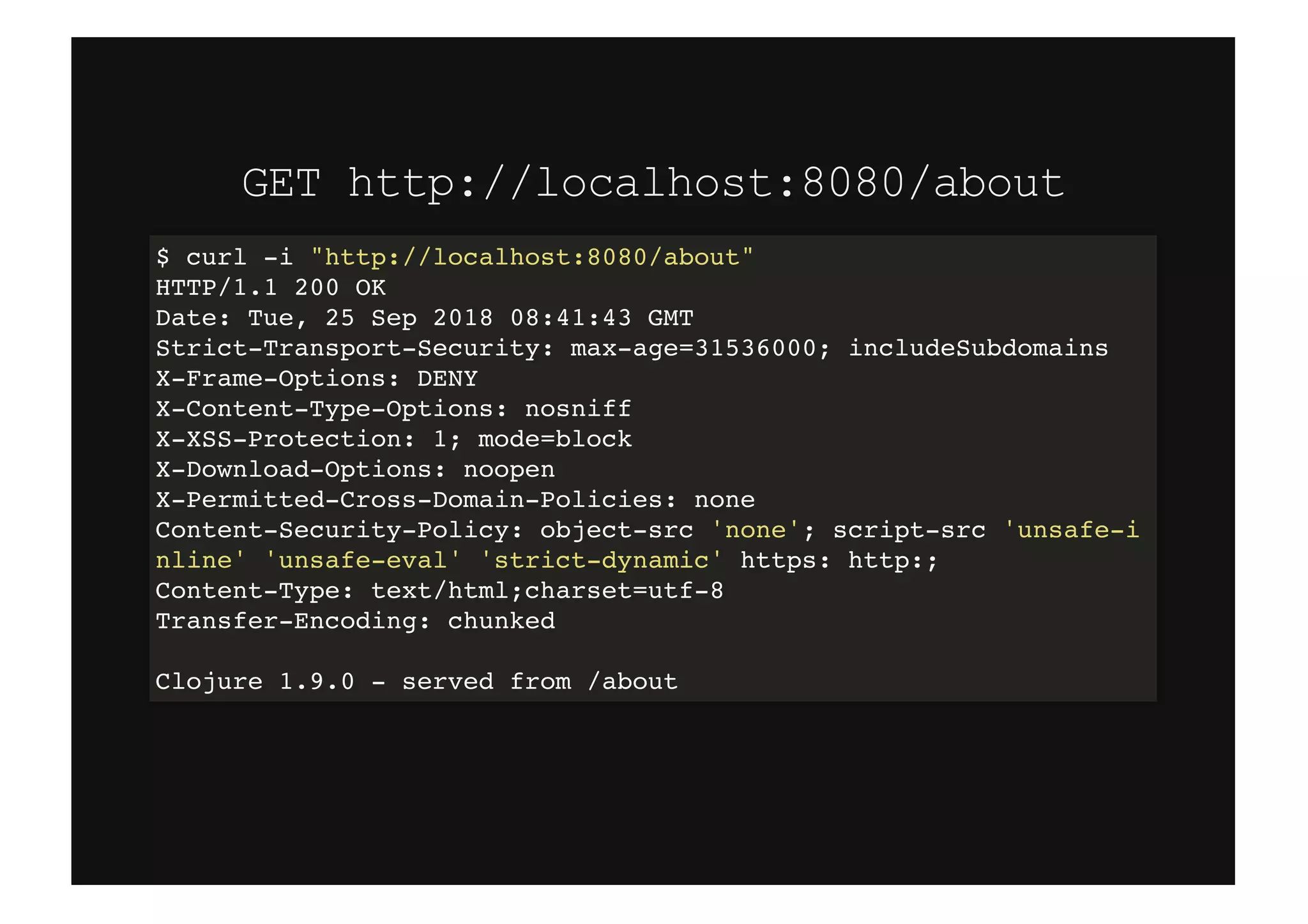 GET http://localhost:8080/aboutGET http://localhost:8080/about
$ curl -i "http://localhost:8080/about"
HTTP/1.1 200 OK
Date: Tue, 25 Sep 2018 08:41:43 GMT
Strict-Transport-Security: max-age=31536000; includeSubdomains
X-Frame-Options: DENY
X-Content-Type-Options: nosniff
X-XSS-Protection: 1; mode=block
X-Download-Options: noopen
X-Permitted-Cross-Domain-Policies: none
Content-Security-Policy: object-src 'none'; script-src 'unsafe-i
nline' 'unsafe-eval' 'strict-dynamic' https: http:;
Content-Type: text/html;charset=utf-8
Transfer-Encoding: chunked
Clojure 1.9.0 - served from /about
 