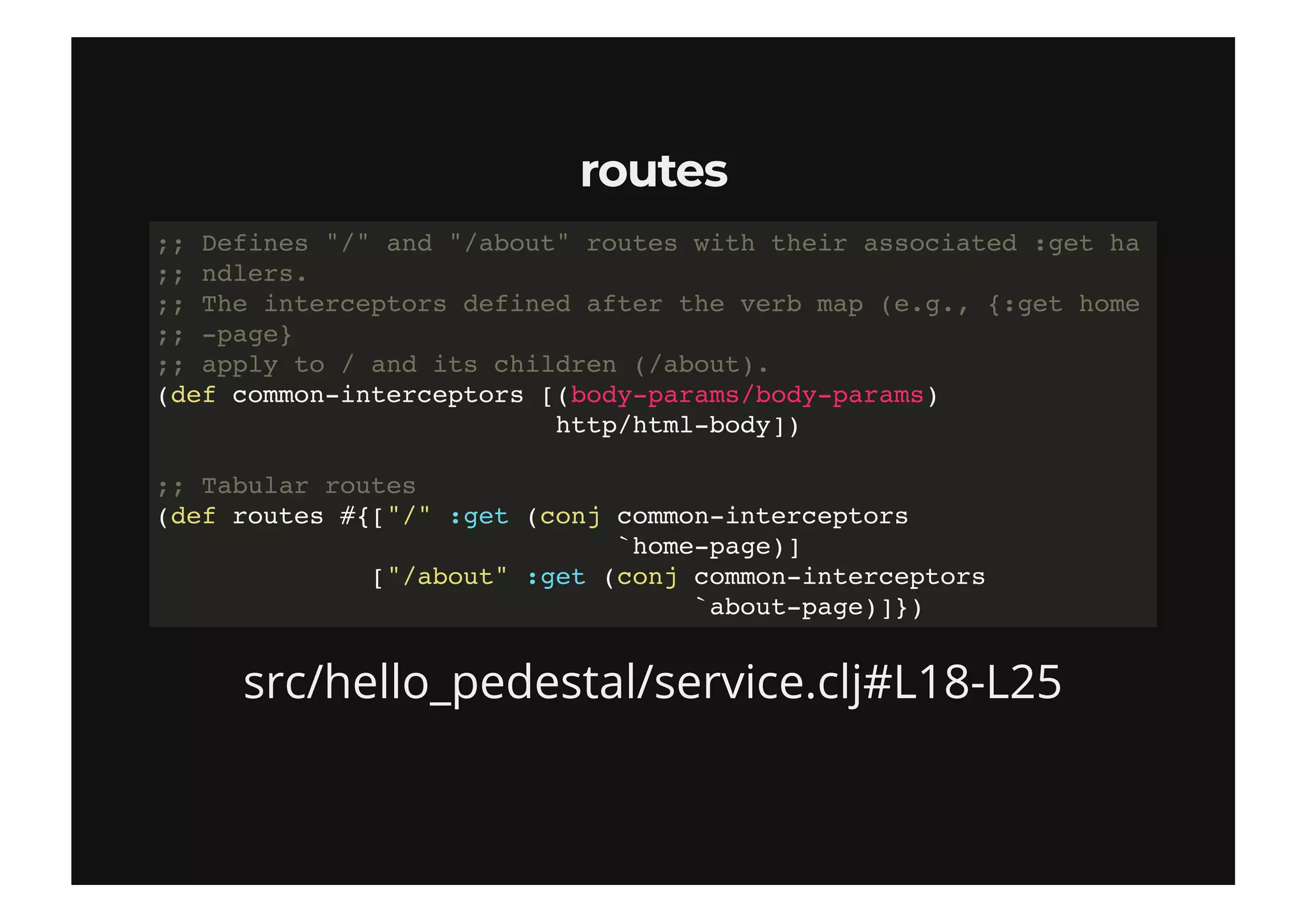 routesroutes
src/hello_pedestal/service.clj#L18-L25
;; Defines "/" and "/about" routes with their associated :get ha
;; ndlers.
;; The interceptors defined after the verb map (e.g., {:get home
;; -page}
;; apply to / and its children (/about).
(def common-interceptors [(body-params/body-params)
http/html-body])
;; Tabular routes
(def routes #{["/" :get (conj common-interceptors
`home-page)]
["/about" :get (conj common-interceptors
`about-page)]})
 