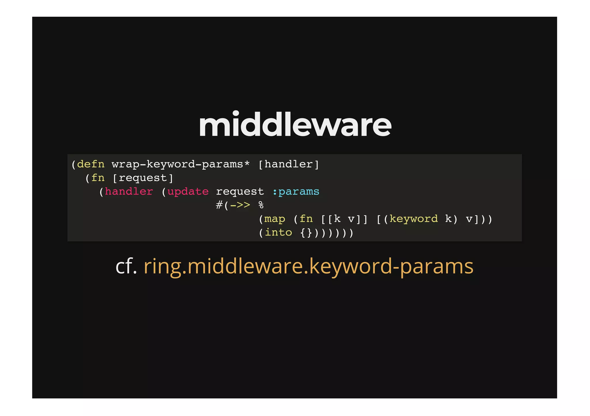middlewaremiddleware
cf.
(defn wrap-keyword-params* [handler]
(fn [request]
(handler (update request :params
#(->> %
(map (fn [[k v]] [(keyword k) v]))
(into {}))))))
ring.middleware.keyword-params
 