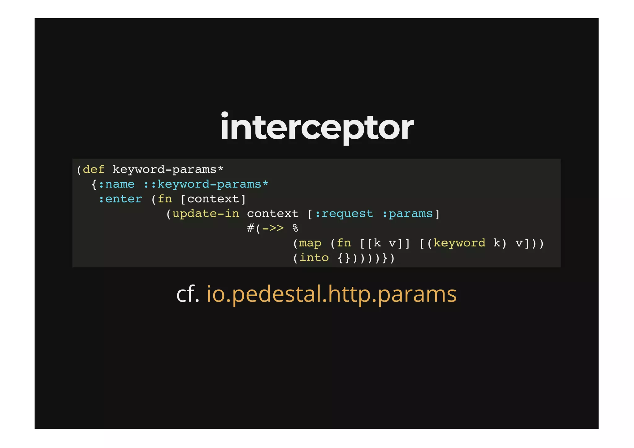 interceptorinterceptor
cf.
(def keyword-params*
{:name ::keyword-params*
:enter (fn [context]
(update-in context [:request :params]
#(->> %
(map (fn [[k v]] [(keyword k) v]))
(into {}))))})
io.pedestal.http.params
 